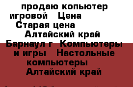 продаю копьютер игровой › Цена ­ 35 000 › Старая цена ­ 35 000 - Алтайский край, Барнаул г. Компьютеры и игры » Настольные компьютеры   . Алтайский край